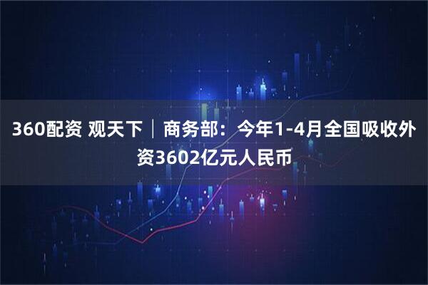 360配资 观天下│商务部：今年1-4月全国吸收外资3602亿元人民币