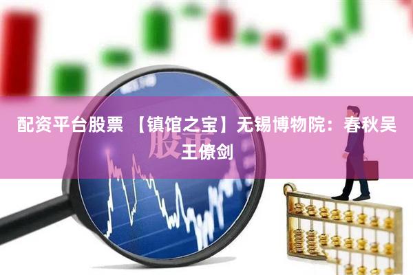 配资平台股票 【镇馆之宝】无锡博物院：春秋吴王僚剑