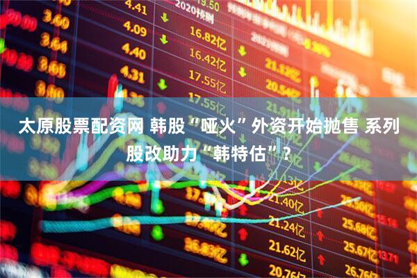 太原股票配资网 韩股“哑火”外资开始抛售 系列股改助力“韩特估”？