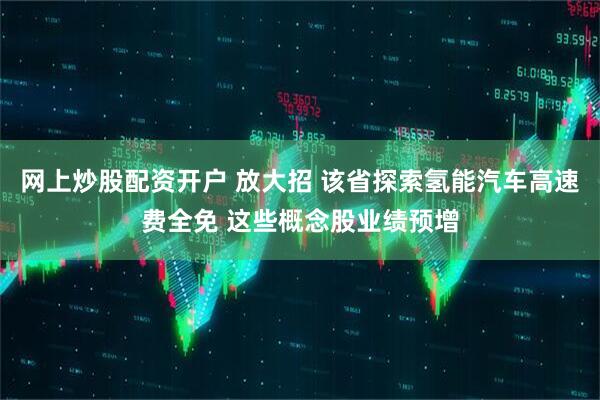 网上炒股配资开户 放大招 该省探索氢能汽车高速费全免 这些概念股业绩预增