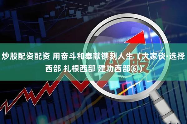 炒股配资配资 用奋斗和奉献镌刻人生（大家谈·选择西部 扎根西部 建功西部⑥）