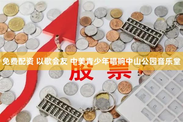 免费配资 以歌会友 中美青少年唱响中山公园音乐堂