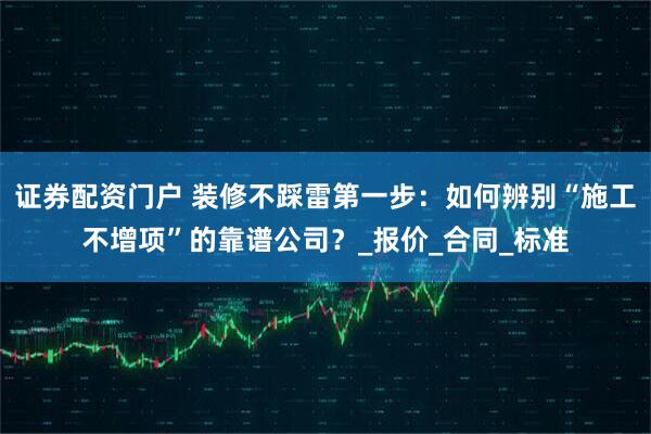 证券配资门户 装修不踩雷第一步：如何辨别“施工不增项”的靠谱公司？_报价_合同_标准