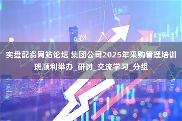 实盘配资网站论坛 集团公司2025年采购管理培训班顺利举办_研讨_交流学习_分组