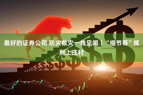 最好的证券公司 防灾救灾一线见闻丨“细节哥”挥别上庄村