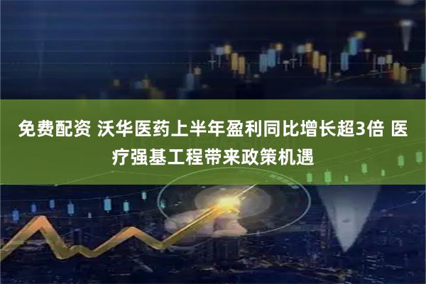 免费配资 沃华医药上半年盈利同比增长超3倍 医疗强基工程带来政策机遇