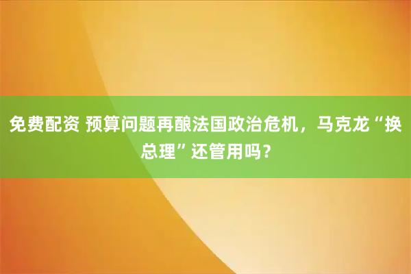 免费配资 预算问题再酿法国政治危机，马克龙“换总理”还管用吗？