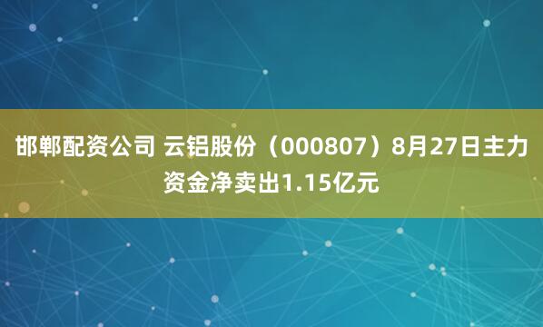 邯郸配资公司 云铝股份（000807）8月27日主力资金净卖出1.15亿元