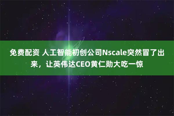 免费配资 人工智能初创公司Nscale突然冒了出来，让英伟达CEO黄仁勋大吃一惊