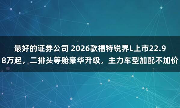 最好的证券公司 2026款福特锐界L上市22.98万起，二排头等舱豪华升级，主力车型加配不加价
