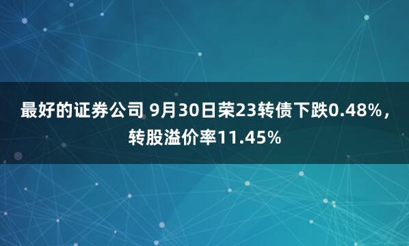 最好的证券公司 9月30日荣23转债下跌0.48%，转股溢价率11.45%