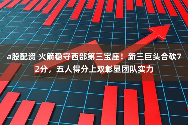 a股配资 火箭稳守西部第三宝座！新三巨头合砍72分，五人得分上双彰显团队实力