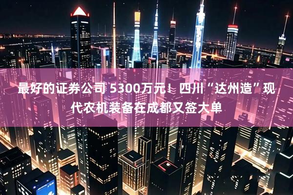 最好的证券公司 5300万元！四川“达州造”现代农机装备在成都又签大单